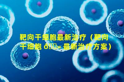 靶向干细胞最新治疗（靶向干细胞 🌻 最新治疗方案）